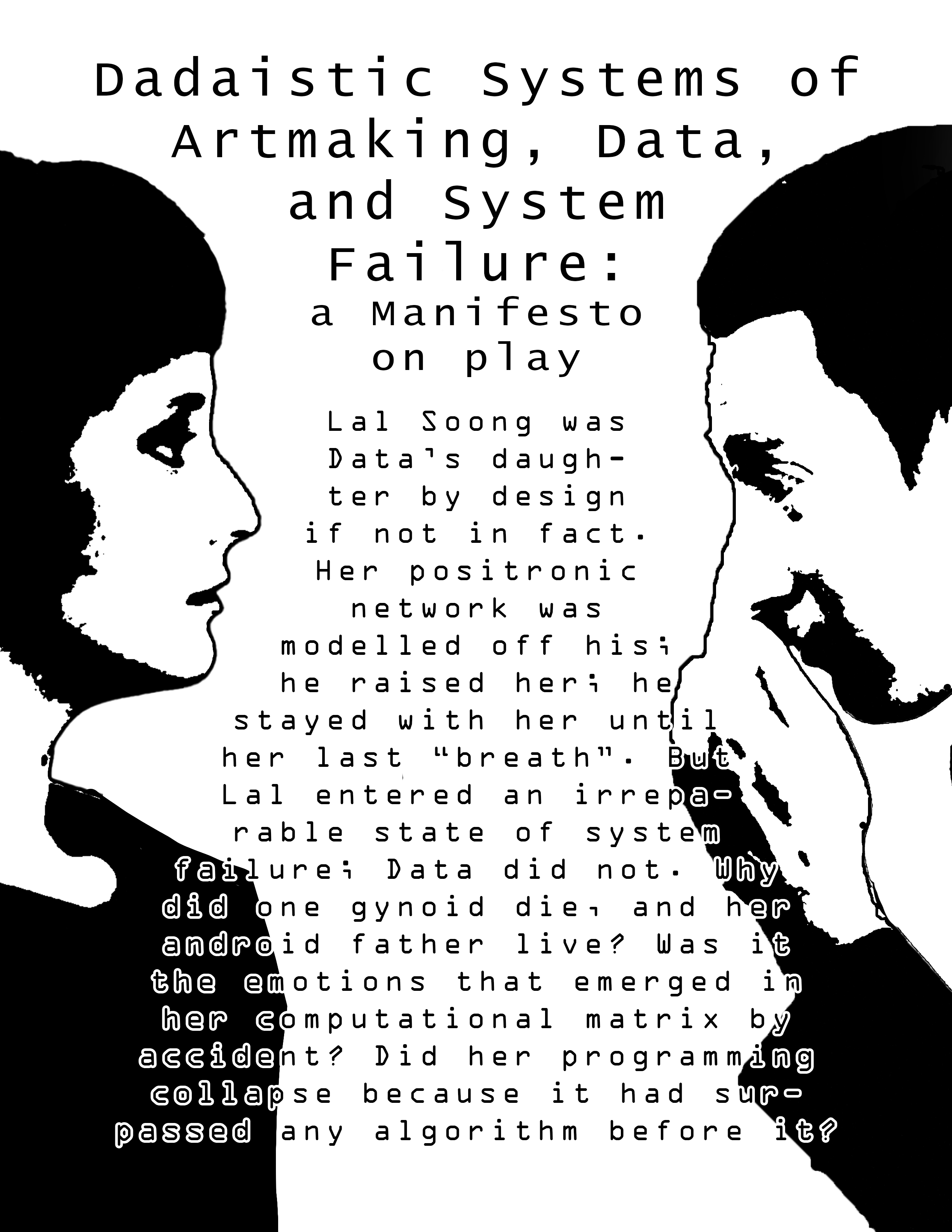 Image ID: Page one of zine. Title reads "Dadaistic Systems of Artmaking, Data, and System Failure: a Manifesto on play" the text below reads "Lal Soong was Data’s daughter by design if not in fact. Her positronic network was modelled off his; he raised her; he stayed with her until her last "breath". But Lal entered an irreparable state of system failure; Data did not. Why did one gynoid die, and her android father live? Was it the emotions that emerged in her computational matrix by accident? Did her programming collapse because it had surpassed any algorithm before it?" Black and white images of Lal and Data Soong in profile are placed in the left and right corners, respectively, facing each other with the text between them.