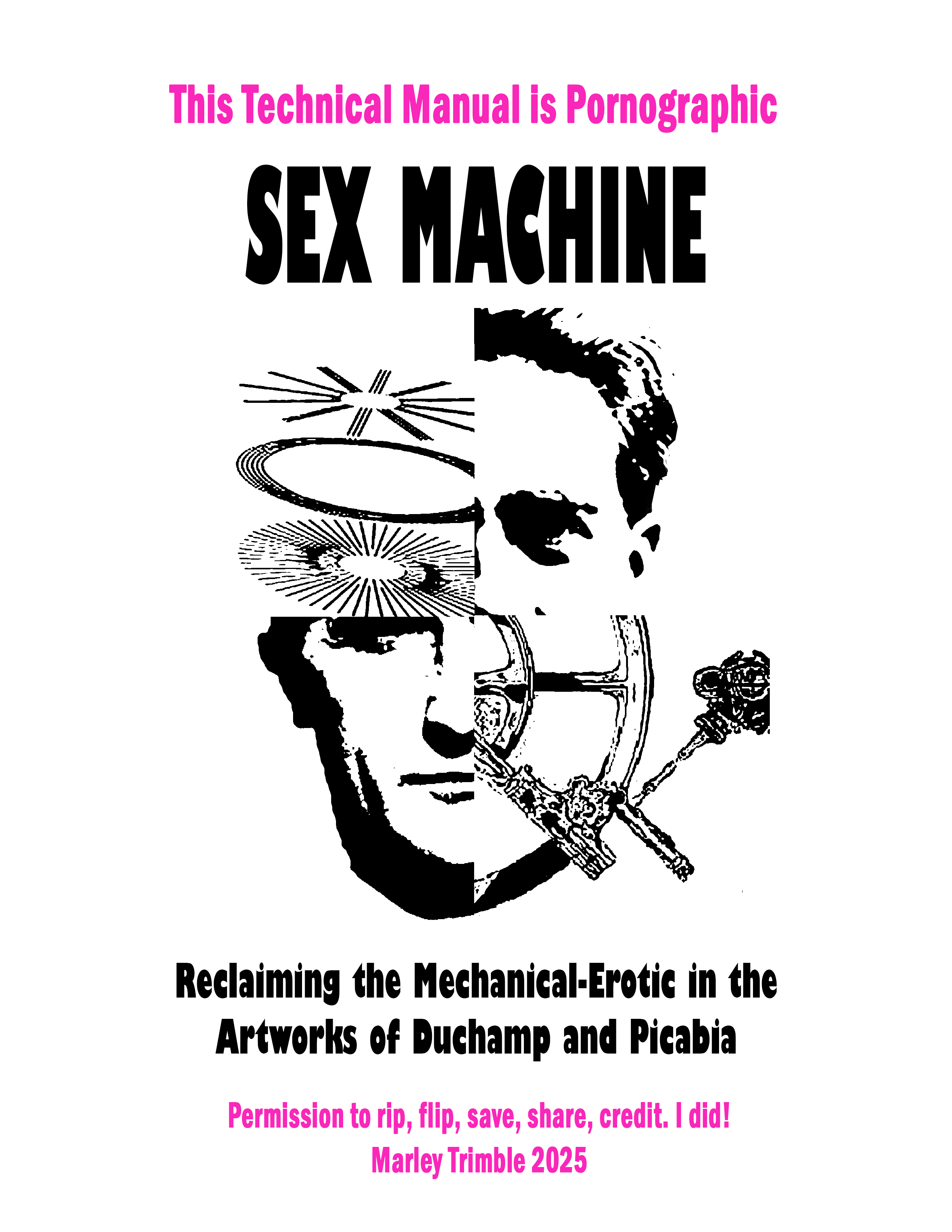 Image ID: Page one of "Sex Machine" zine. Pink text reads "This Technical Manual is Pornographic" with "Sex Machine" in the large, titular , black-colored font. "Reclaiming the Mechanical-Erotic in the Artworks of Duchamp and Picabia" is written below a picture of Francis Picabia and Marcel Duchamp's faces collaged with their (respective) artworks "Fille née sans mére" and "The Bride Stripped Bare by Her Bachelors, Even (The Large Glass)". At the very bottom is small pink text which says "Permission to rip, flip, save, share, credit. I did! Marley Trimble circa 2025"
